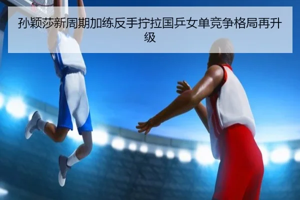 孙颖莎新周期加练反手拧拉国乒女单竞争格局再升级