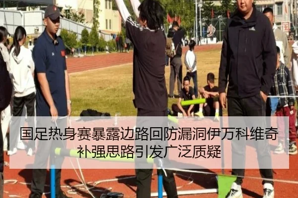 国足热身赛暴露边路回防漏洞伊万科维奇补强思路引发广泛质疑